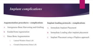 Implant complications
Augumentation procedures - complications
A. Autogenous Bone Harvesting and Grafting
B. Guided bone regeneration
C. Sinus Bone Augmentation
i. Lateral Window Sinus Lift
ii. Crestal (Osteotome) Sinus Lift
Implant loading protocols - complications
A. Immediate Implant Placement
B. Immediate Loading after implant placement
C. Implant Placement using a Flapless approach
 