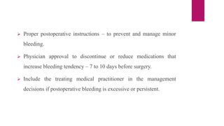  Proper postoperative instructions – to prevent and manage minor
bleeding.
 Physician approval to discontinue or reduce medications that
increase bleeding tendency – 7 to 10 days before surgery.
 Include the treating medical practitioner in the management
decisions if postoperative bleeding is excessive or persistent.
 