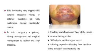  Life threatening may happen with
surgical procedure related to
anterior mandible or with
perforation lingual mandibular
cortex
 In this emergency - primary
airway management and surgical
management to isolate and stop
bleeding.
 Swelling and elevation of floor of the mouth
Increase in tongue size
Difficulty in swallowing or speech
Pulsating or profuse bleeding from the floor
of the mouth or the osteotomy site
 