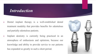 Introduction
 Dental implant therapy is a well‐established dental
treatment modality that provides benefits for edentulous
and partially edentulous patients.
 Implant dentistry is currently being practiced in an
atmosphere of enthusiasm and optimism, because our
knowledge and ability to provide service to our patients
has expanded so greatly in such a short period.
 