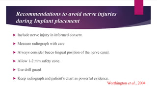 Recommendations to avoid nerve injuries
during Implant placement
 Include nerve injury in informed consent.
 Measure radiograph with care
 Always consider bucco lingual position of the nerve canal.
 Allow 1-2 mm safety zone.
 Use drill guard
 Keep radiograph and patient’s chart as powerful evidence.
Worthington et al., 2004
 