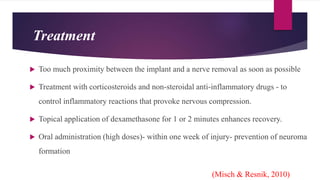 Treatment
 Too much proximity between the implant and a nerve removal as soon as possible
 Treatment with corticosteroids and non-steroidal anti-inflammatory drugs - to
control inflammatory reactions that provoke nervous compression.
 Topical application of dexamethasone for 1 or 2 minutes enhances recovery.
 Oral administration (high doses)- within one week of injury- prevention of neuroma
formation
(Misch & Resnik, 2010)
 