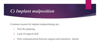 C) Implant malposition
Common reasons for implant malpositioning are:
1. Poor Rx planning
2. Lack of surgical skill
3. Poor communication between surgeon and restorative dentist
 