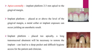  Apico-coronally – implant platform 2-3 mm apical to the
gingival margin.
 Implant platform - placed at or above the level of the
gingival margin, a metal collar or implant exposure can
occur yielding an unesthetic result.
 Implant platform - placed too apically, a long
transmucosal abutment will be necessary to restore the
implant - can lead to a deep pocket and difficult hygiene
access for the patient and clinician.
 