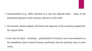  Instrumentation (e.g., drills) directed at or near the adjacent tooth - injury to the
periodontal ligament, tooth structure, and nerve of the tooth.
 On insertion, dental implants will follow the trajectory of the osteotomy prepared by
the surgical drills.
 Care must be taken - osteotomy - planned path of insertion, not to encroachment on
the mandibular canal or mental foramen, perforation into the maxillary sinus or nasal
cavity.
 