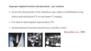 Improper implant location and placement – pre cautions
 Assess the characteristics of the edentulous zone subject to rehabilitation using
clinical and radiological CT, or cone beam CT imaging
 Use short or tilted implants (aproximately 30º)
 Avoid anatomical structures (mental nerve, maxillary sinus).
Dreiseidler et al., 2009
 
