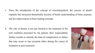  Since the introduction of the concept of osseointegration, the success of dental
implants has increased dramatically because of better understanding of bone response
and the improvement in bone loading concepts
 The role of dentist is not just limited to the treatment of the
oral condition presented by the patient, their responsibility
further extends to identify the kind of complication or failure
that may occur or has occurred either during the course of
treatment or post treatment.
 