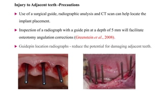 Injury to Adjacent teeth -Precautions
 Use of a surgical guide, radiographic analysis and CT scan can help locate the
implant placement.
 Inspection of a radiograph with a guide pin at a depth of 5 mm will facilitate
osteotomy angulation corrections (Greenstein et al., 2008).
 Guidepin location radiographs - reduce the potential for damaging adjacent teeth.
 