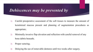 Dehiscences may be prevented by
1) Careful preoperative assessment of the soft tissues to measure the amount of
keratinized mucosa present and planning of augmentation procedures as
appropriate;
2) Minimally invasive flap elevation and reflection with careful removal of any
bone debris beneath;
3) Proper suturing;
4) Delaying the use of removable dentures until two weeks after surgery.
 