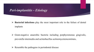  Bacterial infections play the most important role in the failure of dental
implants
 Gram-negative anaerobic bacteria including porphyromonas gingivalis,
prevotella intermedia and actinobacillus actinomycetemcomitans,
 Resemble the pathogens in periodontal disease
Peri-implantitis - Etiology
 