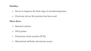 Mobility:
 Serves to diagnose the final stage of osseodisintegration.
 Electronic device like periotest has been used.
Micro flora:
 Bacterial cultures
 DNA probes
 Polymerase chain reaction (PCR),
 Monoclonal antibody and enzyme assays
.
 
