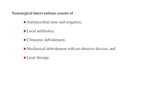 Nonsurgical interventions consist of
Antimicrobial rinse and irrigation,
Local antibiotics,
Ultrasonic debridement,
Mechanical debridement with air-abrasive devices, and
Laser therapy.
 