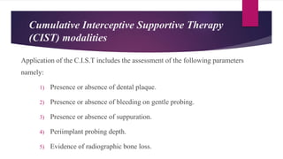 Application of the C.I.S.T includes the assessment of the following parameters
namely:
1) Presence or absence of dental plaque.
2) Presence or absence of bleeding on gentle probing.
3) Presence or absence of suppuration.
4) Periimplant probing depth.
5) Evidence of radiographic bone loss.
Cumulative Interceptive Supportive Therapy
(CIST) modalities
 