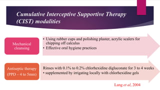 Cumulative Interceptive Supportive Therapy
(CIST) modalities
• Using rubber cups and polishing plaster, acrylic scalers for
chipping off calculus
• Effective oral hygiene practices
Mechanical
cleansing
Antiseptic therapy
(PPD – 4 to 5mm)
Rinses with 0.1% to 0.2% chlorhexidine digluconate for 3 to 4 weeks
• supplemented by irrigating locally with chlorhexidine gels
Lang et al, 2004
 