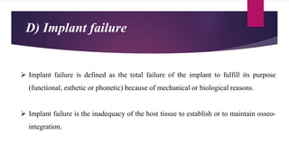  Implant failure is defined as the total failure of the implant to fulfill its purpose
(functional, esthetic or phonetic) because of mechanical or biological reasons.
 Implant failure is the inadequacy of the host tissue to establish or to maintain osseo-
integration.
D) Implant failure
 