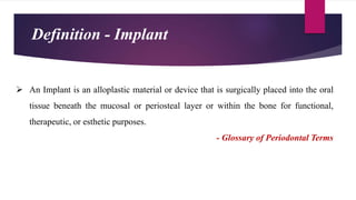  An Implant is an alloplastic material or device that is surgically placed into the oral
tissue beneath the mucosal or periosteal layer or within the bone for functional,
therapeutic, or esthetic purposes.
- Glossary of Periodontal Terms
Definition - Implant
 