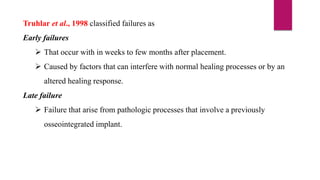 Truhlar et al., 1998 classified failures as
Early failures
 That occur with in weeks to few months after placement.
 Caused by factors that can interfere with normal healing processes or by an
altered healing response.
Late failure
 Failure that arise from pathologic processes that involve a previously
osseointegrated implant.
 