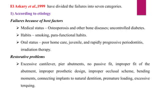 El Askary et al.,1999 have divided the failures into seven categories.
1) According to etiology
Failures because of host factors
 Medical status – Osteoporosis and other bone diseases; uncontrolled diabetes.
 Habits – smoking, para-functional habits.
 Oral status – poor home care, juvenile, and rapidly progressive periodontitis,
irradiation therapy.
Restorative problems
 Excessive cantilever, pier abutments, no passive fit, improper fit of the
abutment, improper prosthetic design, improper occlusal scheme, bending
moments, connecting implants to natural dentition, premature loading, excessive
torquing.
 