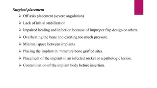 Surgical placement
 Off axis placement (severe angulation)
 Lack of initial stabilization
 Impaired healing and infection because of improper flap design or others.
 Overheating the bone and exerting too much pressure.
 Minimal space between implants
 Placing the implant in immature bone grafted sites.
 Placement of the implant in an infected socket or a pathologic lesion.
 Contamination of the implant body before insertion.
 