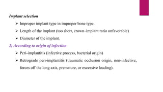 Implant selection
 Improper implant type in improper bone type.
 Length of the implant (too short, crown–implant ratio unfavorable)
 Diameter of the implant.
2) According to origin of infection
 Peri-implantitis (infective process, bacterial origin)
 Retrograde peri-implantitis (traumatic occlusion origin, non-infective,
forces off the long axis, premature, or excessive loading).
 