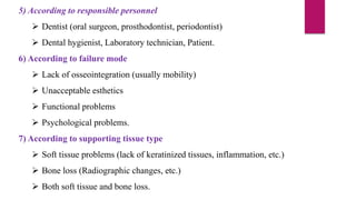5) According to responsible personnel
 Dentist (oral surgeon, prosthodontist, periodontist)
 Dental hygienist, Laboratory technician, Patient.
6) According to failure mode
 Lack of osseointegration (usually mobility)
 Unacceptable esthetics
 Functional problems
 Psychological problems.
7) According to supporting tissue type
 Soft tissue problems (lack of keratinized tissues, inflammation, etc.)
 Bone loss (Radiographic changes, etc.)
 Both soft tissue and bone loss.
 