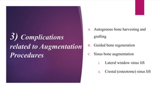 3) Complications
related to Augmentation
Procedures
A. Autogenous bone harvesting and
grafting
B. Guided bone regeneration
C. Sinus bone augmentation
i. Lateral window sinus lift
ii. Crestal (osteotome) sinus lift
 