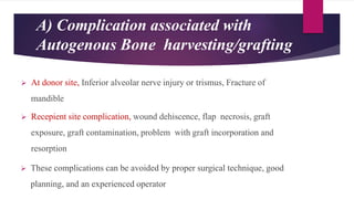 A) Complication associated with
Autogenous Bone harvesting/grafting
 At donor site, Inferior alveolar nerve injury or trismus, Fracture of
mandible
 Recepient site complication, wound dehiscence, flap necrosis, graft
exposure, graft contamination, problem with graft incorporation and
resorption
 These complications can be avoided by proper surgical technique, good
planning, and an experienced operator
 