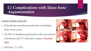 C) Complications with Sinus bone
Augumentation
Lateral window sinus lift:
 Schneiderian membrane perforation or bleeding
from nasal cavity
 20-30% of membrane perforation with conventional
instruments and 7% with piezo surgery- Kasabah
2003
 Infection - 2- 5.6%.
 