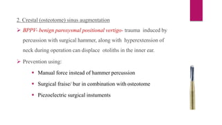 2. Crestal (osteotome) sinus augmentation
 BPPV- benign paroxysmal positional vertigo- trauma induced by
percussion with surgical hammer, along with hyperextension of
neck during operation can displace otoliths in the inner ear.
 Prevention using:
 Manual force instead of hammer percussion
 Surgical fraise/ bur in combination with osteotome
 Piezoelectric surgical instuments
 