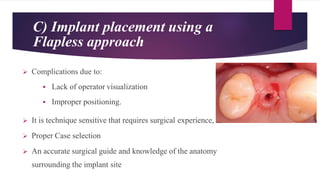 C) Implant placement using a
Flapless approach
 Complications due to:
 Lack of operator visualization
 Improper positioning.
 It is technique sensitive that requires surgical experience,
 Proper Case selection
 An accurate surgical guide and knowledge of the anatomy
surrounding the implant site
 