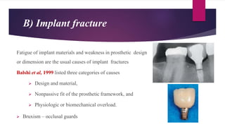 B) Implant fracture
Fatigue of implant materials and weakness in prosthetic design
or dimension are the usual causes of implant fractures
Balshi et al, 1999 listed three categories of causes
 Design and material,
 Nonpassive fit of the prosthetic framework, and
 Physiologic or biomechanical overload.
 Bruxism – occlusal guards
 