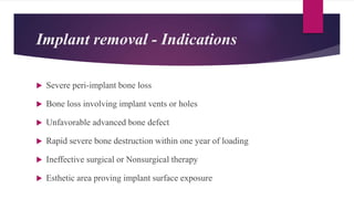 Implant removal - Indications
 Severe peri-implant bone loss
 Bone loss involving implant vents or holes
 Unfavorable advanced bone defect
 Rapid severe bone destruction within one year of loading
 Ineffective surgical or Nonsurgical therapy
 Esthetic area proving implant surface exposure
 