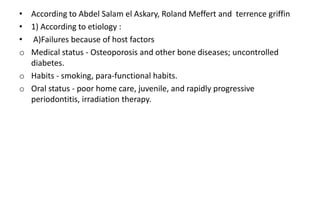• According to Abdel Salam el Askary, Roland Meffert and terrence griffin
• 1) According to etiology :
• A)Failures because of host factors
o Medical status - Osteoporosis and other bone diseases; uncontrolled
diabetes.
o Habits - smoking, para-functional habits.
o Oral status - poor home care, juvenile, and rapidly progressive
periodontitis, irradiation therapy.
 