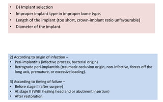 • D) Implant selection
• Improper implant type in improper bone type.
• Length of the implant (too short, crown-implant ratio unfavourable)
• Diameter of the implant.
2) According to origin of infection –
• Peri-implantitis (infective process, bacterial origin)
• Retrograde peri-implantitis (traumatic occlusion origin, non-infective, forces off the
long axis, premature, or excessive loading).
3) According to timing of failure –
• Before stage II (after surgery)
• At stage II (With healing head and or abutment insertion)
• After restoration.
 