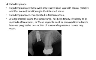  Failed implants-
• Failed implants are those with progressive bone loss with clinical mobility
and that are not functioning in the intended sense.
• Failed implants are encapsulated in fibrous capsule.
• A failed implant is one that is fractured, has been totally refractory to all
methods of treatment, or These implants must be removed immediately,
because progressive destruction of surrounding osseous tissues may
occur.
 