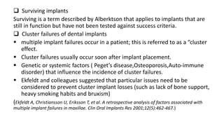  Surviving implants
Surviving is a term described by Alberktson that applies to implants that are
still in function but have not been tested against success criteria.
 Cluster failures of dental implants
 multiple implant failures occur in a patient; this is referred to as a “cluster
effect.
 Cluster failures usually occur soon after implant placement.
 Genetic or systemic factors ( Peget’s disease,Osteoporosis,Auto-immune
disorder) that influence the incidence of cluster failures.
 Ekfeldt and colleagues suggested that particular issues need to be
considered to prevent cluster implant losses (such as lack of bone support,
heavy smoking habits and bruxism)
(Ekfeldt A, Christiansson U, Eriksson T, et al. A retrospective analysis of factors associated with
multiple implant failures in maxillae. Clin Oral Implants Res 2001;12(5):462-467.)
 