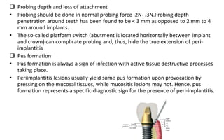  Probing depth and loss of attachment
• Probing should be done in normal probing force .2N- .3N.Probing depth
penetration around teeth has been found to be < 3 mm as opposed to 2 mm to 4
mm around implants.
• The so-called platform switch (abutment is located horizontally between implant
and crown) can complicate probing and, thus, hide the true extension of peri-
implantitis
 Pus formation
• Pus formation is always a sign of infection with active tissue destructive processes
taking place.
• Periimplantitis lesions usually yield some pus formation upon provocation by
pressing on the mucosal tissues, while mucositis lesions may not. Hence, pus
formation represents a specific diagnostic sign for the presence of peri-implantitis.
 