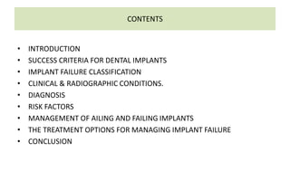 CONTENTS
• INTRODUCTION
• SUCCESS CRITERIA FOR DENTAL IMPLANTS
• IMPLANT FAILURE CLASSIFICATION
• CLINICAL & RADIOGRAPHIC CONDITIONS.
• DIAGNOSIS
• RISK FACTORS
• MANAGEMENT OF AILING AND FAILING IMPLANTS
• THE TREATMENT OPTIONS FOR MANAGING IMPLANT FAILURE
• CONCLUSION
 