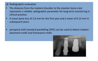  Radiographic evaluation
 The distance from the implant shoulder to the alveolar bone crest
represents a reliable radiographic parameter for long-term monitoring in
clinical practice.
 A mean bone loss of 1.6 mm for the first year and a mean of 0.13 mm in
subsequent years.
 periapical with standard paralleling (PSP,) can be used to detect implant
abutment misfit and framework misfit.
 