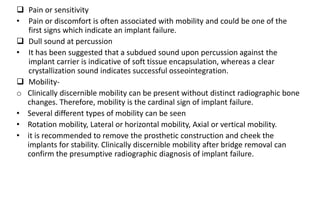  Pain or sensitivity
• Pain or discomfort is often associated with mobility and could be one of the
first signs which indicate an implant failure.
 Dull sound at percussion
• It has been suggested that a subdued sound upon percussion against the
implant carrier is indicative of soft tissue encapsulation, whereas a clear
crystallization sound indicates successful osseointegration.
 Mobility-
o Clinically discernible mobility can be present without distinct radiographic bone
changes. Therefore, mobility is the cardinal sign of implant failure.
• Several different types of mobility can be seen
• Rotation mobility, Lateral or horizontal mobility, Axial or vertical mobility.
• it is recommended to remove the prosthetic construction and cheek the
implants for stability. Clinically discernible mobility after bridge removal can
confirm the presumptive radiographic diagnosis of implant failure.
 