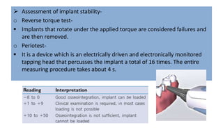  Assessment of implant stability-
o Reverse torque test-
 Implants that rotate under the applied torque are considered failures and
are then removed.
o Periotest-
 It is a device which is an electrically driven and electronically monitored
tapping head that percusses the implant a total of 16 times. The entire
measuring procedure takes about 4 s.
 