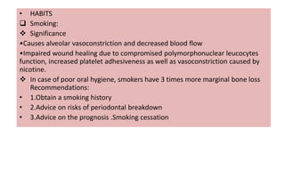 • HABITS
 Smoking:
 Significance
•Causes alveolar vasoconstriction and decreased blood flow
•Impaired wound healing due to compromised polymorphonuclear leucocytes
function, increased platelet adhesiveness as well as vasoconstriction caused by
nicotine.
 In case of poor oral hygiene, smokers have 3 times more marginal bone loss
Recommendations:
• 1.Obtain a smoking history
• 2.Advice on risks of periodontal breakdown
• 3.Advice on the prognosis .Smoking cessation
 