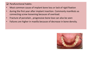  Parafunctional habits-
• Most common cause of implant bone loss or lack of rigid fixation
• during the first year after implant insertion. Commonly manifests as
connecting screw loosening because of overload.
• Fracture of porcelain , progressive bone lose can also be seen
• Failures are higher in maxilla because of decrease in bone density.
 