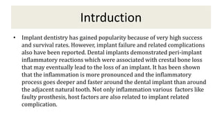 Intrduction
• Implant dentistry has gained popularity because of very high success
and survival rates. However, implant failure and related complications
also have been reported. Dental implants demonstrated peri-implant
inflammatory reactions which were associated with crestal bone loss
that may eventually lead to the loss of an implant. It has been shown
that the inflammation is more pronounced and the inflammatory
process goes deeper and faster around the dental implant than around
the adjacent natural tooth. Not only inflammation various factors like
faulty prosthesis, host factors are also related to implant related
complication.
 