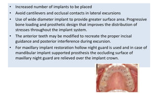 • Increased number of implants to be placed
• Avoid cantilevers and occlusal contacts in lateral excursions
• Use of wide diameter implant to provide greater surface area. Progressive
bone loading and prosthetic design that improves the distribution of
stresses throughout the implant system.
• The anterior teeth may be modified to recreate the proper incisal
guidance and posterior interference during excursion.
• For maxillary implant restoration hollow night guard is used and in case of
mandibular implant supported prosthesis the occluding surface of
maxillary night guard are relieved over the implant crown.
 