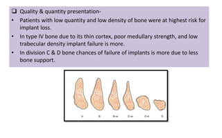  Quality & quantity presentation-
• Patients with low quantity and low density of bone were at highest risk for
implant loss.
• In type IV bone due to its thin cortex, poor medullary strength, and low
trabecular density implant failure is more.
• In division C & D bone chances of failure of implants is more due to less
bone support.
 