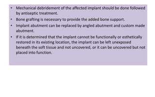 • Mechanical debridement of the affected implant should be done followed
by antiseptic treatment.
• Bone grafting is necessary to provide the added bone support.
• Implant abutment can be replaced by angled abutment and custom made
abutment.
• If it is determined that the implant cannot be functionally or esthetically
restored in its existing location, the implant can be left unexposed
beneath the soft tissue and not uncovered, or it can be uncovered but not
placed into function.
 