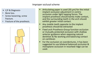 Improper occlusal scheme
 Articulating paper is used (30 μm) for the initial
implant occlusion adjustment in centric
occlusion under light tapping forces. The
implant prosthesis should barely make contact,
and the surrounding teeth in the arch should
exhibit greater initial contact.
 Any mobile teeth opposite to the implant
prosthesis should be extracted
 Fixed arch Prosthesis-Group function occlusion
or mutually protected occlusion with shallow
anterior guidance when opposing natural
dentition & No working and balancing contact
on cantilever.
 For the occlusion on overdentures, it has been
suggested to use bilateral balanced occlusion &
monoplane occlusion in resorbed ridge can be
used.
 C/F & Diagnosis-
• Bone loss.
• Screw loosening, screw
fracture.
• Fracture of the prosthesis.
 