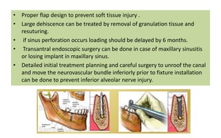 • Proper flap design to prevent soft tissue injury .
• Large dehiscence can be treated by removal of granulation tissue and
resuturing.
• if sinus perforation occurs loading should be delayed by 6 months.
• Transantral endoscopic surgery can be done in case of maxillary sinusitis
or losing implant in maxillary sinus.
• Detailed initial treatment planning and careful surgery to unroof the canal
and move the neurovascular bundle inferiorly prior to fixture installation
can be done to prevent inferior alveolar nerve injury.
 