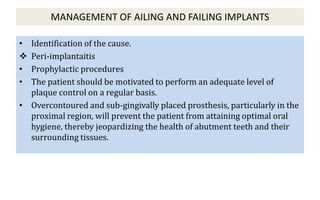 MANAGEMENT OF AILING AND FAILING IMPLANTS
• Identification of the cause.
 Peri-implantaitis
• Prophylactic procedures
• The patient should be motivated to perform an adequate level of
plaque control on a regular basis.
• Overcontoured and sub-gingivally placed prosthesis, particularly in the
proximal region, will prevent the patient from attaining optimal oral
hygiene, thereby jeopardizing the health of abutment teeth and their
surrounding tissues.
 